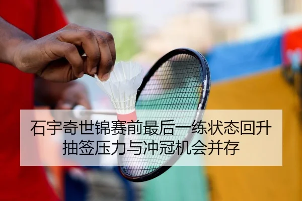 石宇奇世锦赛前最后一练状态回升 抽签压力与冲冠机会并存