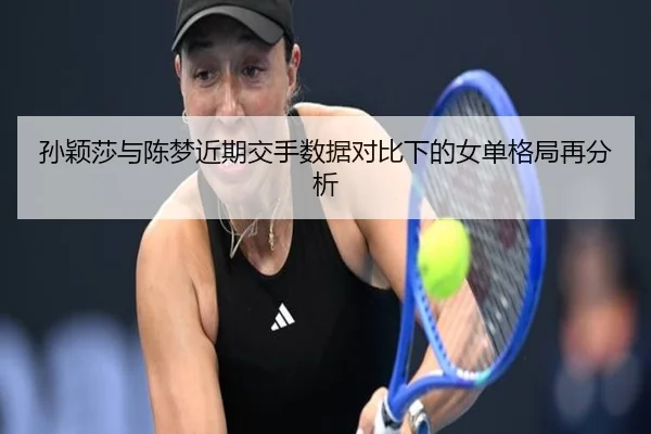 孙颖莎与陈梦近期交手数据对比下的女单格局再分析